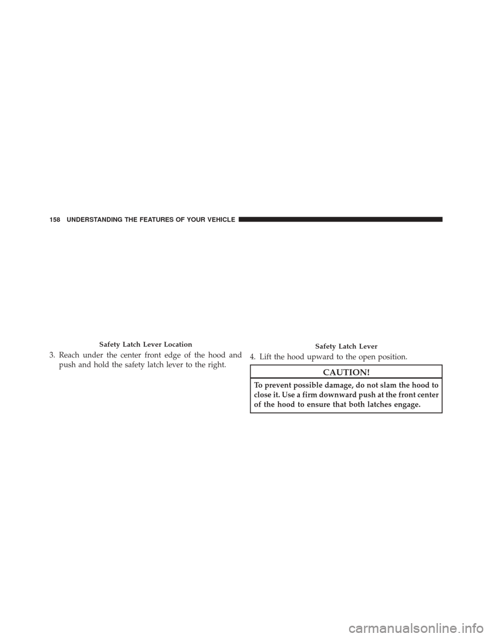 CHRYSLER 200 2016 2.G Owners Manual 3. Reach under the center front edge of the hood andpush and hold the safety latch lever to the right. 4. Lift the hood upward to the open position.
CAUTION!
To prevent possible damage, do not slam th