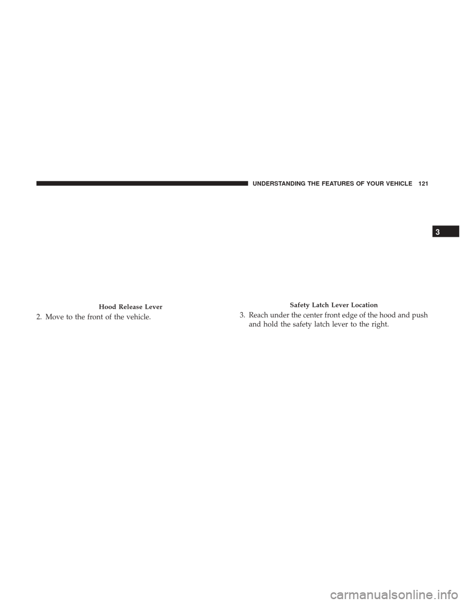 CHRYSLER 200 2017 2.G Owners Manual 2. Move to the front of the vehicle.3. Reach under the center front edge of the hood and push
and hold the safety latch lever to the right.
Hood Release LeverSafety Latch Lever Location
3
UNDERSTANDIN