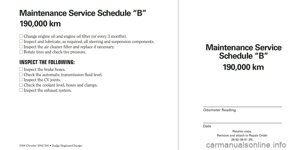 CHRYSLER 300 2006 1.G Warranty Booklet 2006 Chrysler 300C/300 • Dodge Magnum/Charger
Maintenance Service 
Schedule “B”
Odometer Reading
Date
190,000 km
Retailer copy.
Remove and attach to Repair Order
26-92-38-01 3N.
Maintenance Serv