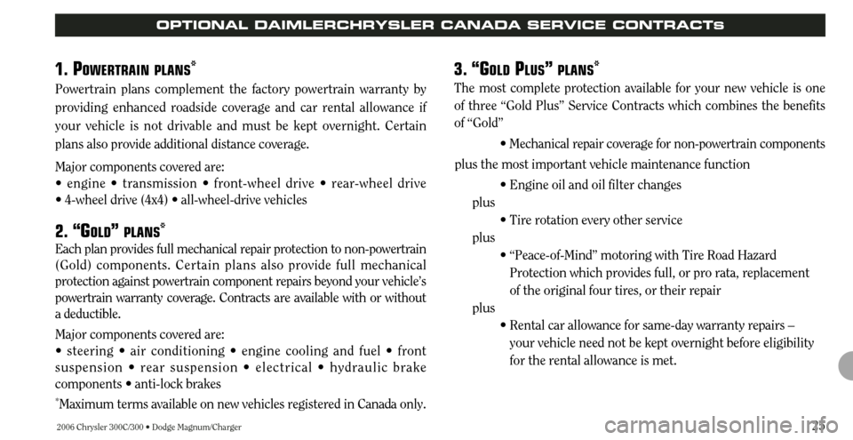 CHRYSLER 300 2006 1.G Warranty Booklet 2006 Chrysler 300C/300 • Dodge Magnum/Charger25
OPTIONAL DAIMLERCHRYSLER CANADA SERVICE CONTRACTS
1. POWERTRAIN PLANS*
Powertrain plans complement the factory powertrain warranty by
providing enhanc CHRYSLER 300 2006 1.G Warranty Booklet 2006 Chrysler 300C/300 • Dodge Magnum/Charger25
OPTIONAL DAIMLERCHRYSLER CANADA SERVICE CONTRACTS
1. POWERTRAIN PLANS*
Powertrain plans complement the factory powertrain warranty by
providing enhanc
