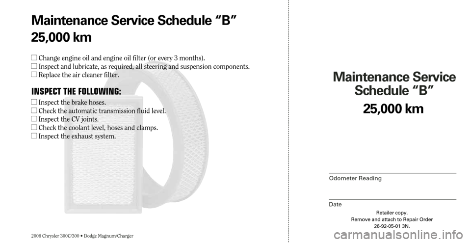 CHRYSLER 300 2006 1.G Warranty Booklet 2006 Chrysler 300C/300 • Dodge Magnum/Charger
Maintenance Service 
Schedule “B”
Odometer Reading
Date
25,000 km
Retailer copy.
Remove and attach to Repair Order
26-92-05-01 3N.
Maintenance Servi