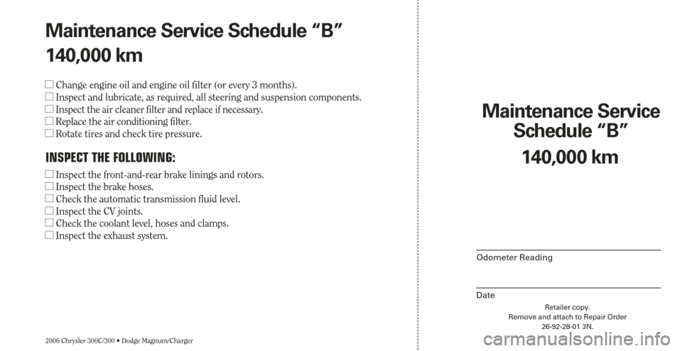 CHRYSLER 300 2006 1.G Warranty Booklet 2006 Chrysler 300C/300 • Dodge Magnum/Charger
Maintenance Service 
Schedule “B”
Odometer Reading
Date
140,000 km
Retailer copy.
Remove and attach to Repair Order
26-92-28-01 3N.
Maintenance Serv