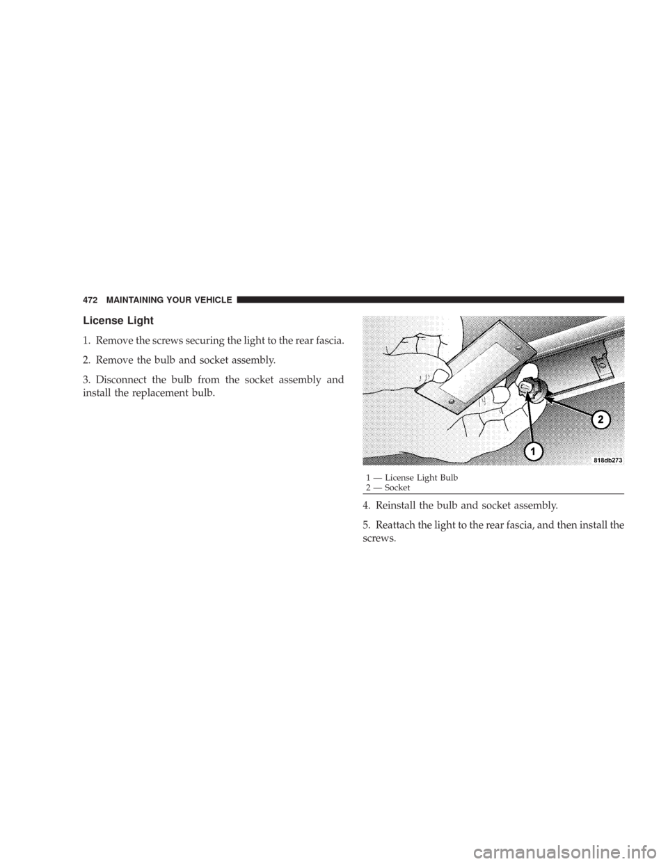 CHRYSLER 300 2008 1.G Owners Manual License Light
1. Remove the screws securing the light to the rear fascia.
2. Remove the bulb and socket assembly.
3. Disconnect the bulb from the socket assembly and
install the replacement bulb.
4. R