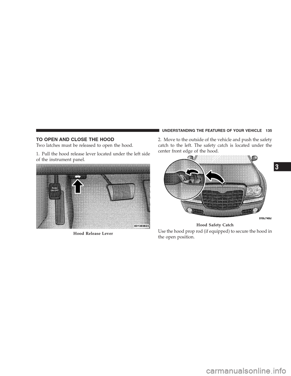 CHRYSLER 300 2009 1.G Owners Manual TO OPEN AND CLOSE THE HOOD
Two latches must be released to open the hood.
1. Pull the hood release lever located under the left side
of the instrument panel.2. Move to the outside of the vehicle and p CHRYSLER 300 2009 1.G Owners Manual TO OPEN AND CLOSE THE HOOD
Two latches must be released to open the hood.
1. Pull the hood release lever located under the left side
of the instrument panel.2. Move to the outside of the vehicle and p