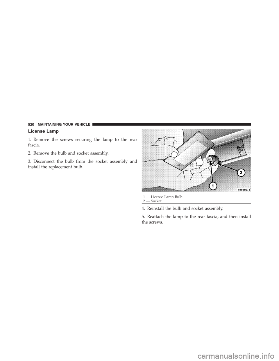 CHRYSLER 300 2012 2.G Owners Manual License Lamp
1. Remove the screws securing the lamp to the rear
fascia.
2. Remove the bulb and socket assembly.
3. Disconnect the bulb from the socket assembly and
install the replacement bulb.
4. Rei