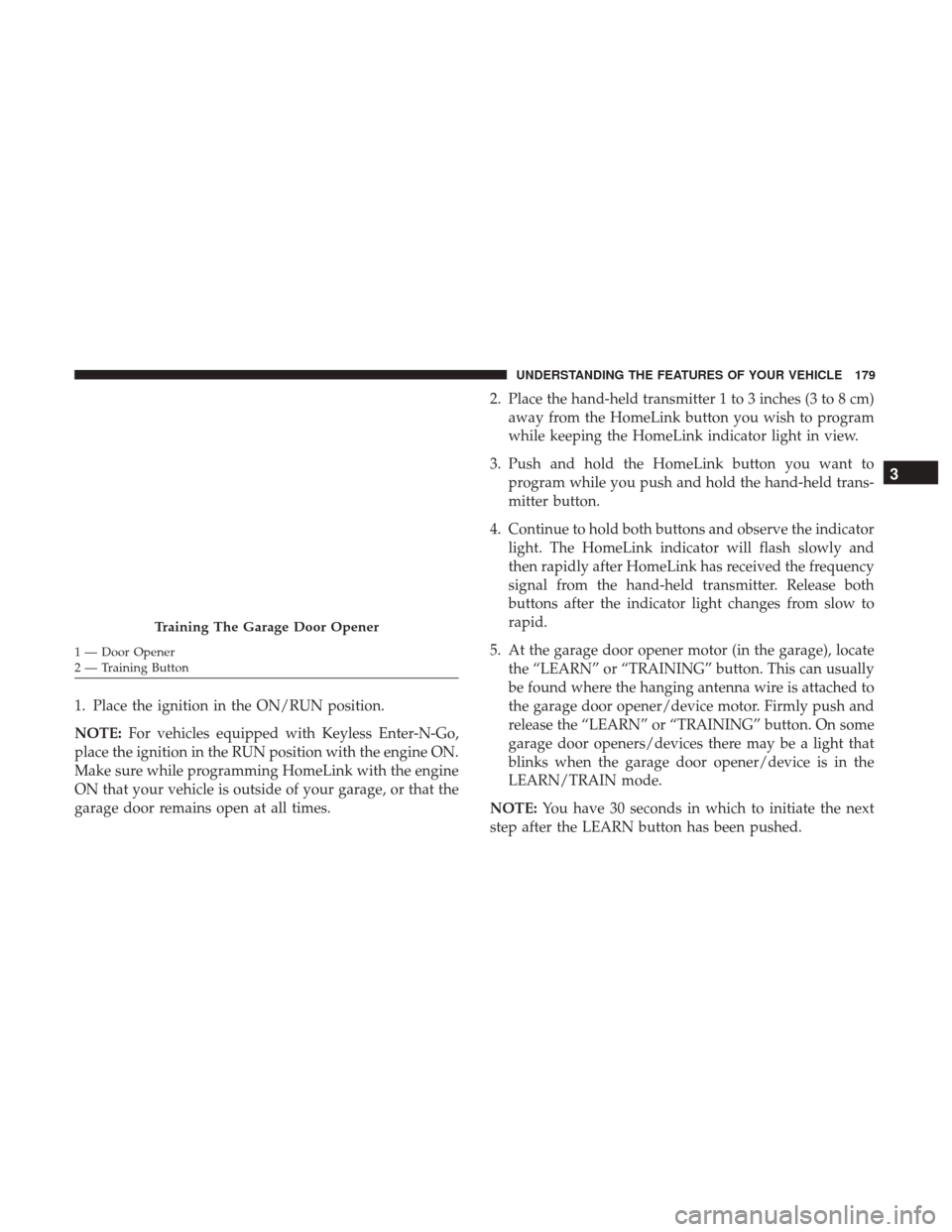 CHRYSLER 300 2017 2.G Owners Manual 1. Place the ignition in the ON/RUN position.
NOTE:For vehicles equipped with Keyless Enter-N-Go,
place the ignition in the RUN position with the engine ON.
Make sure while programming HomeLink with t CHRYSLER 300 2017 2.G Owners Manual 1. Place the ignition in the ON/RUN position.
NOTE:For vehicles equipped with Keyless Enter-N-Go,
place the ignition in the RUN position with the engine ON.
Make sure while programming HomeLink with t