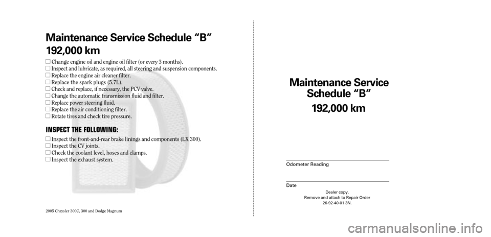 CHRYSLER 300 2005 1.G Warranty Booklet 2005 Chrysler 300C, 300 and Dodge Magnum
Maintenance Service 
Sc hedule ÒBÓ
Odometer Reading
Date
192,0 00 km
Dealer copy.
Remove and attach to Repair Order 26-92-40-01 3N.
Maint enance Service Sc h