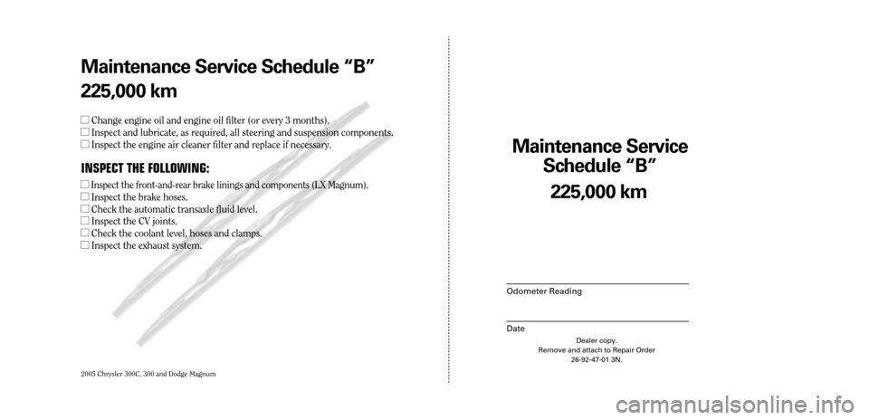 CHRYSLER 300 2005 1.G Warranty Booklet 2005 Chrysler 300C, 300 and Dodge Magnum
Maintenance Service 
Sc hedule ÒBÓ
Odometer Reading
Date
225,0 00 km
Dealer copy.
Remove and attach to Repair Order 26-92-47-01 3N.
Maint enance Service Sc h