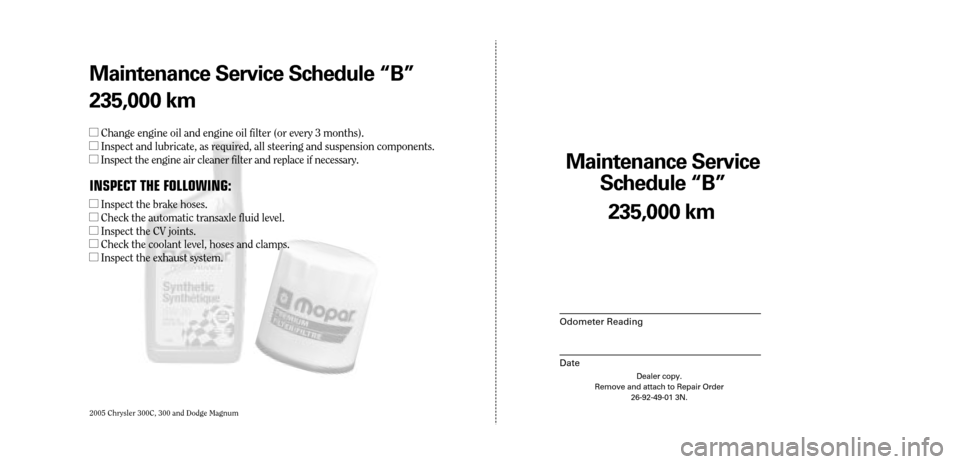 CHRYSLER 300 2005 1.G Warranty Booklet 2005 Chrysler 300C, 300 and Dodge Magnum
Maintenance Service 
Sc hedule ÒBÓ
Odometer Reading
Date
235,0 00 km
Dealer copy.
Remove and attach to Repair Order 26-92-49-01 3N.
Maint enance Service Sc h