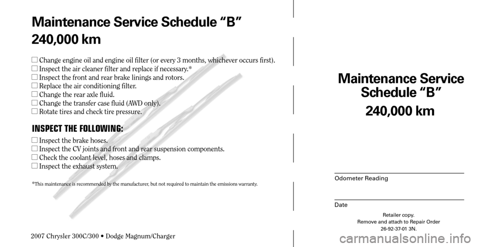 CHRYSLER 300 2007 1.G Warranty Booklet Maintenance Service 
Schedule “B”
Odometer Reading
Date
240,000 km
Retailer copy.
Remove and attach to Repair Order
26-92-37-01 3N.
 
Maintenance Service Schedule “B”
240,000 km
 Change engin