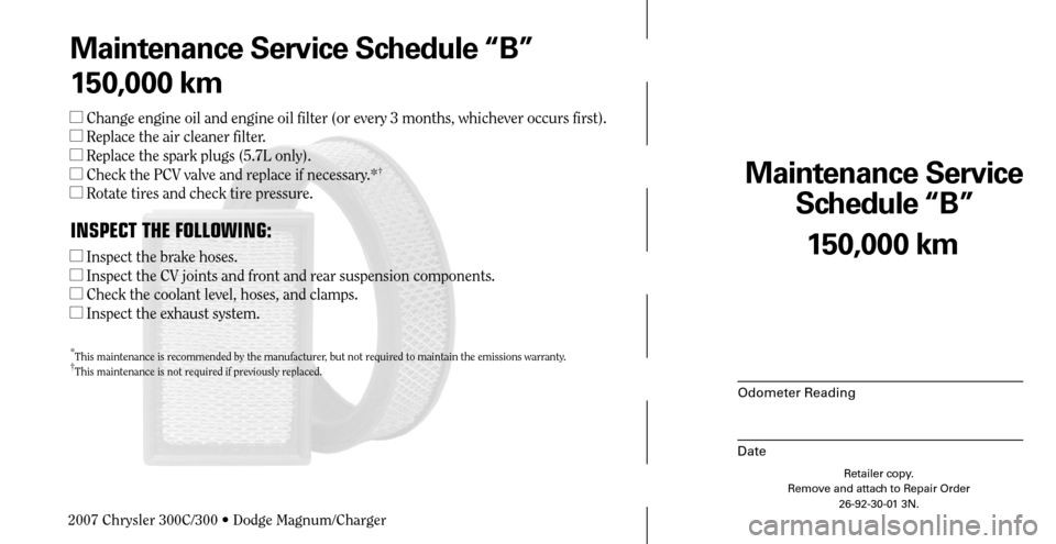 CHRYSLER 300 2007 1.G Warranty Booklet Maintenance Service 
Schedule “B”
Odometer Reading
Date
150,000 km
Retailer copy.
Remove and attach to Repair Order
26-92-30-01 3N.
 
Maintenance Service Schedule “B”
150,000 km
 Change engin