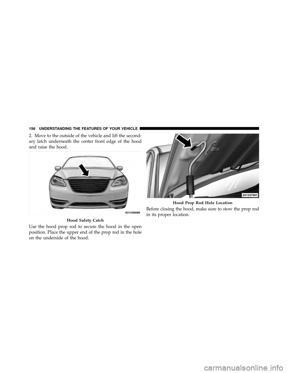 CHRYSLER 200 CONVERTIBLE 2011 1.G Owners Manual 2. Move to the outside of the vehicle and lift the second-
ary latch underneath the center front edge of the hood
and raise the hood.
Use the hood prop rod to secure the hood in the open
position. Pla