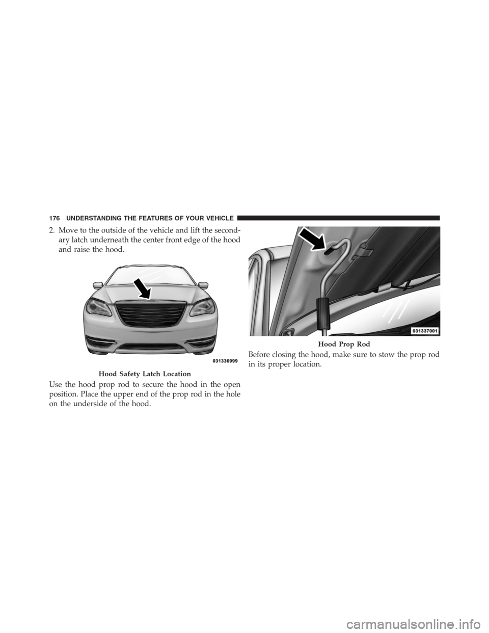 CHRYSLER 200 CONVERTIBLE 2013 1.G Owners Manual 2. Move to the outside of the vehicle and lift the second-
ary latch underneath the center front edge of the hood
and raise the hood.
Use the hood prop rod to secure the hood in the open
position. Pla