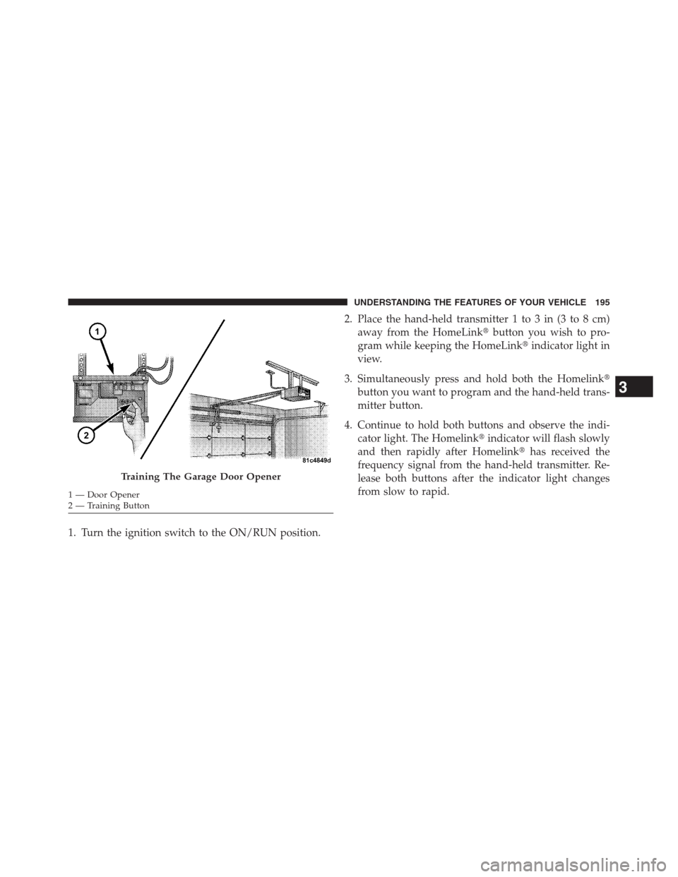 CHRYSLER 200 CONVERTIBLE 2013 1.G Owners Manual 1. Turn the ignition switch to the ON/RUN position.2. Place the hand-held transmitter 1 to 3 in (3 to 8 cm)
away from the HomeLinkbutton you wish to pro-
gram while keeping the HomeLinkindicator lig