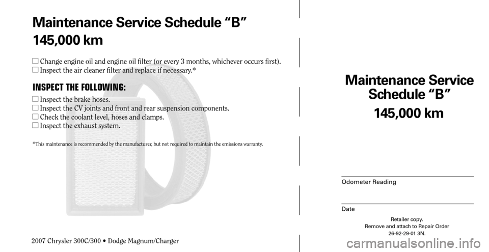 CHRYSLER 300 C 2007 1.G Workshop Manual Maintenance Service 
Schedule “B”
Odometer Reading
Date
145,000 km
Retailer copy.
Remove and attach to Repair Order
26-92-29-01 3N.
 
Maintenance Service Schedule “B”
145,000 km
 Change engin