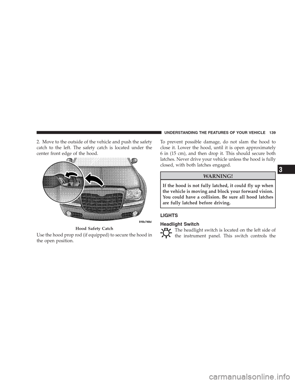 CHRYSLER 300 C 2009 1.G Owners Manual 2. Move to the outside of the vehicle and push the safety
catch to the left. The safety catch is located under the
center front edge of the hood.
Use the hood prop rod (if equipped) to secure the hood