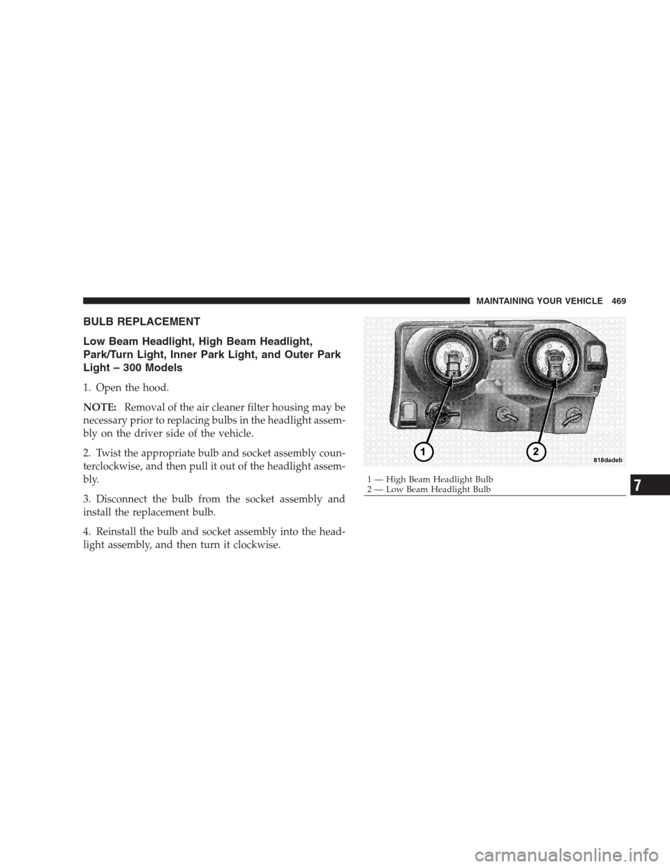 CHRYSLER 300 C 2009 1.G Owners Manual BULB REPLACEMENT
Low Beam Headlight, High Beam Headlight,
Park/Turn Light, Inner Park Light, and Outer Park
Light – 300 Models
1. Open the hood.
NOTE:Removal of the air cleaner filter housing may be CHRYSLER 300 C 2009 1.G Owners Manual BULB REPLACEMENT
Low Beam Headlight, High Beam Headlight,
Park/Turn Light, Inner Park Light, and Outer Park
Light – 300 Models
1. Open the hood.
NOTE:Removal of the air cleaner filter housing may be