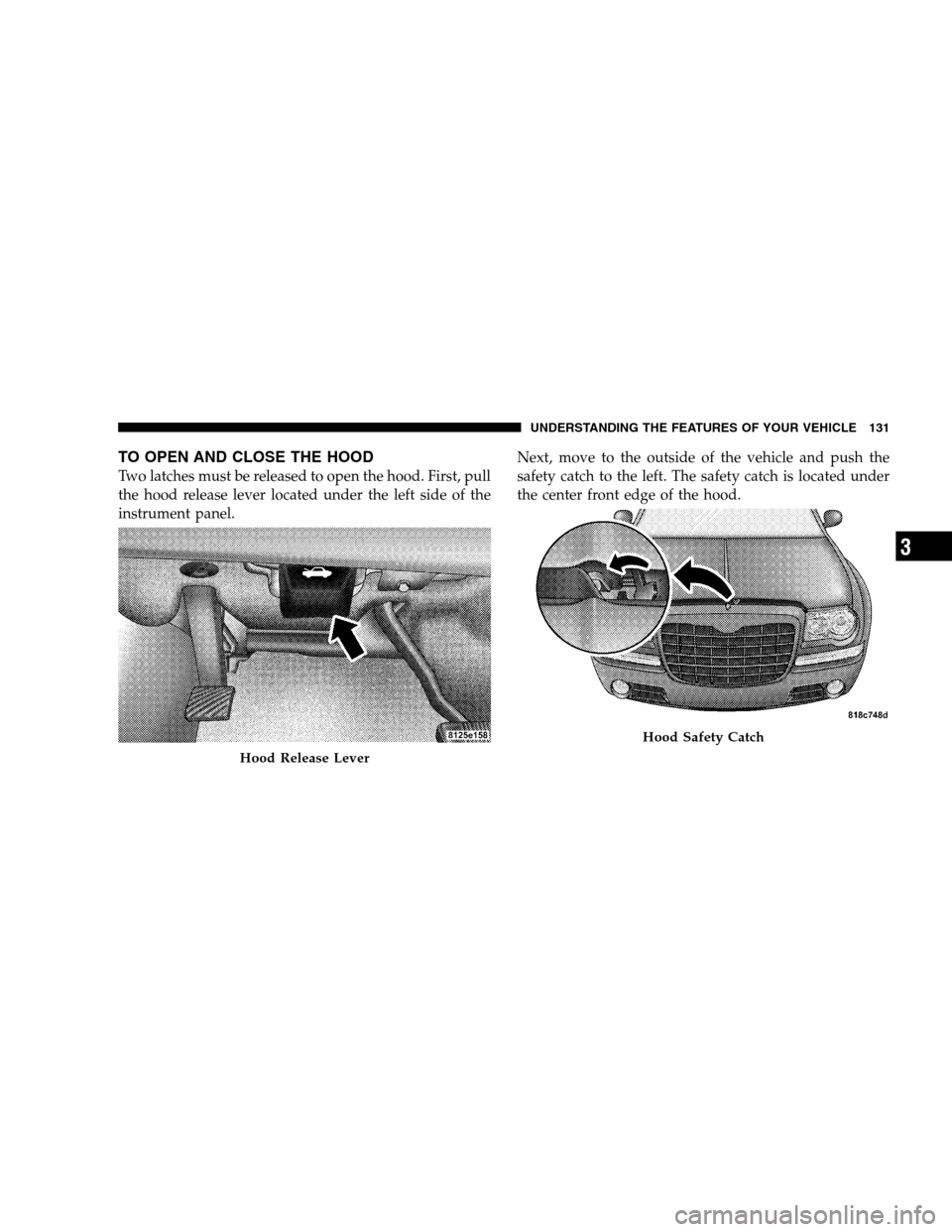 CHRYSLER 300 SRT 2008 1.G Owners Manual TO OPEN AND CLOSE THE HOOD
Two latches must be released to open the hood. First, pull
the hood release lever located under the left side of the
instrument panel.Next, move to the outside of the vehicl CHRYSLER 300 SRT 2008 1.G Owners Manual TO OPEN AND CLOSE THE HOOD
Two latches must be released to open the hood. First, pull
the hood release lever located under the left side of the
instrument panel.Next, move to the outside of the vehicl