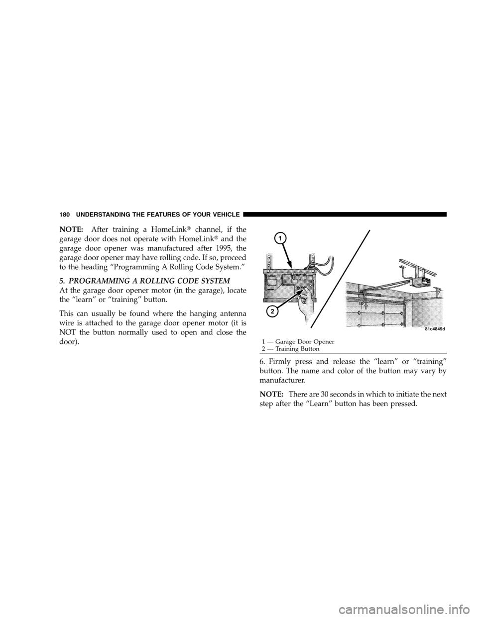 CHRYSLER 300 SRT 2008 1.G Owners Manual NOTE:After training a HomeLinkchannel, if the
garage door does not operate with HomeLinkand the
garage door opener was manufactured after 1995, the
garage door opener may have rolling code. If so, p