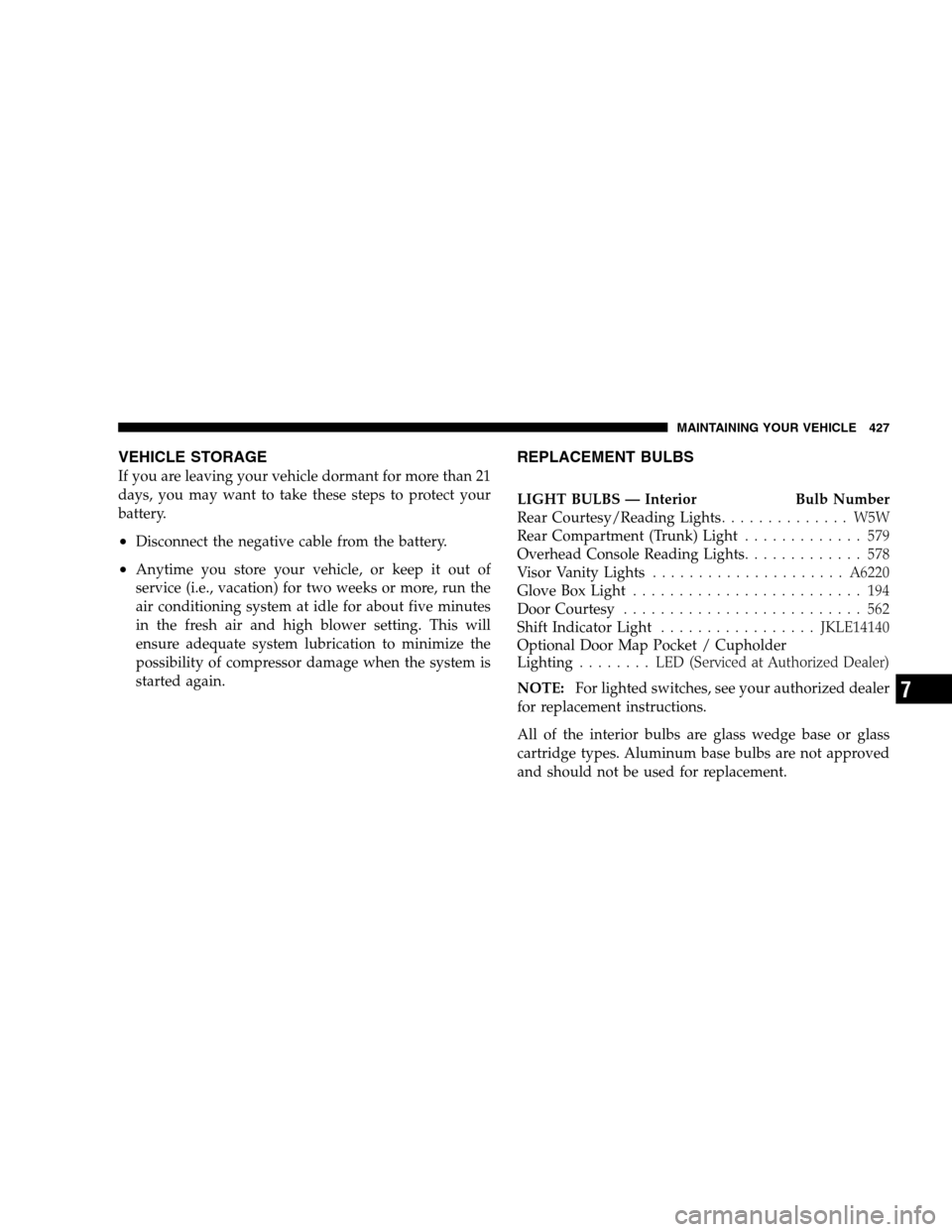 CHRYSLER 300 SRT 2008 1.G Owners Manual VEHICLE STORAGE
If you are leaving your vehicle dormant for more than 21
days, you may want to take these steps to protect your
battery.
•Disconnect the negative cable from the battery.
•Anytime y