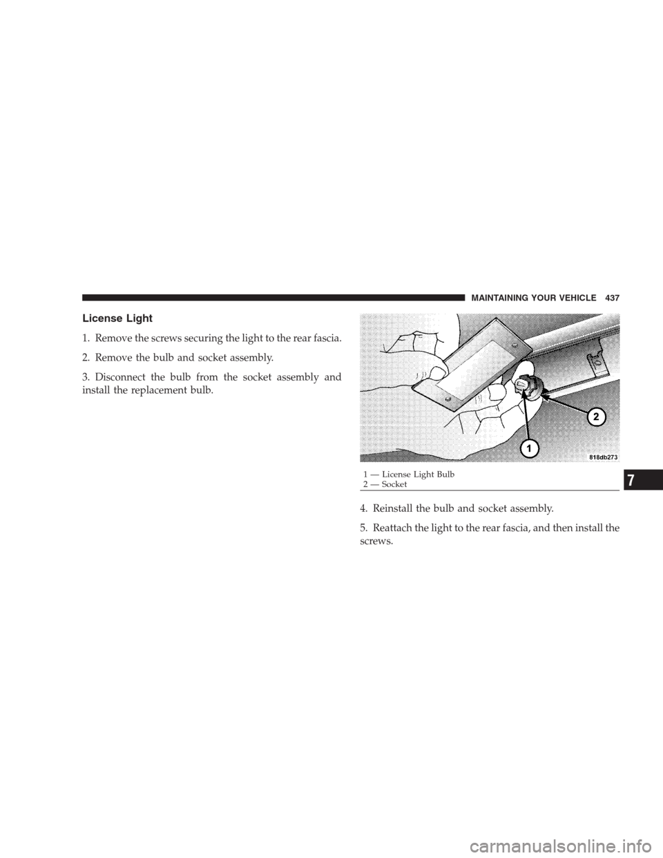 CHRYSLER 300 SRT 2009 1.G Owners Manual License Light
1. Remove the screws securing the light to the rear fascia.
2. Remove the bulb and socket assembly.
3. Disconnect the bulb from the socket assembly and
install the replacement bulb.
4. R