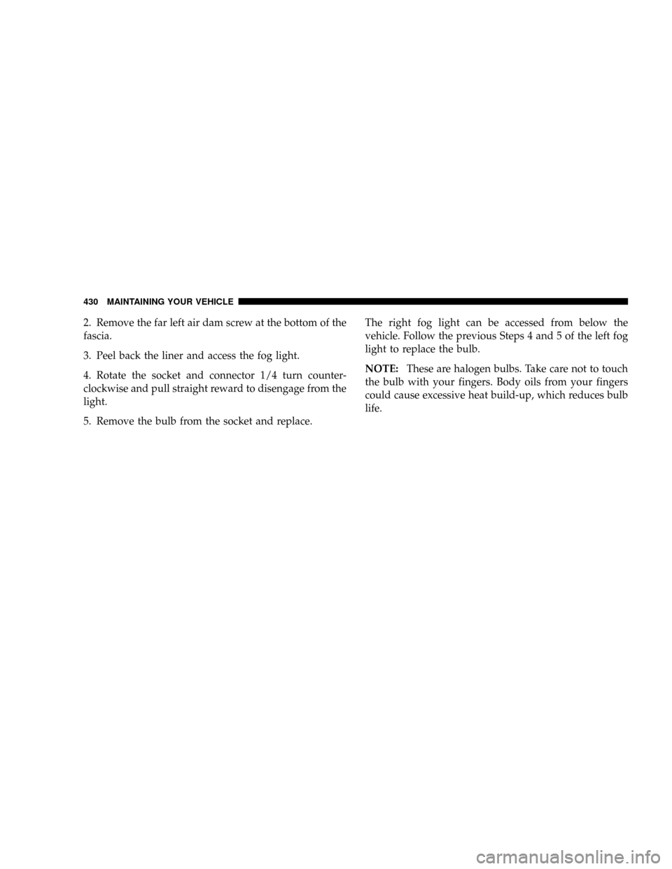 CHRYSLER ASPEN 2009 2.G Owners Manual 2. Remove the far left air dam screw at the bottom of the
fascia.
3. Peel back the liner and access the fog light.
4. Rotate the socket and connector 1/4 turn counter-
clockwise and pull straight rewa
