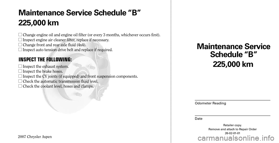 CHRYSLER ASPEN HYBRID 2007 2.G Warranty Booklet 
2007 Chrysler Aspen

225,000 km
Maintenance Service  
Schedule “B”
Odometer Reading
Date
Retailer copy. Remove and attach to Repair Order 26-02-01-01
Maintenance Service Schedule “B”
225,000 