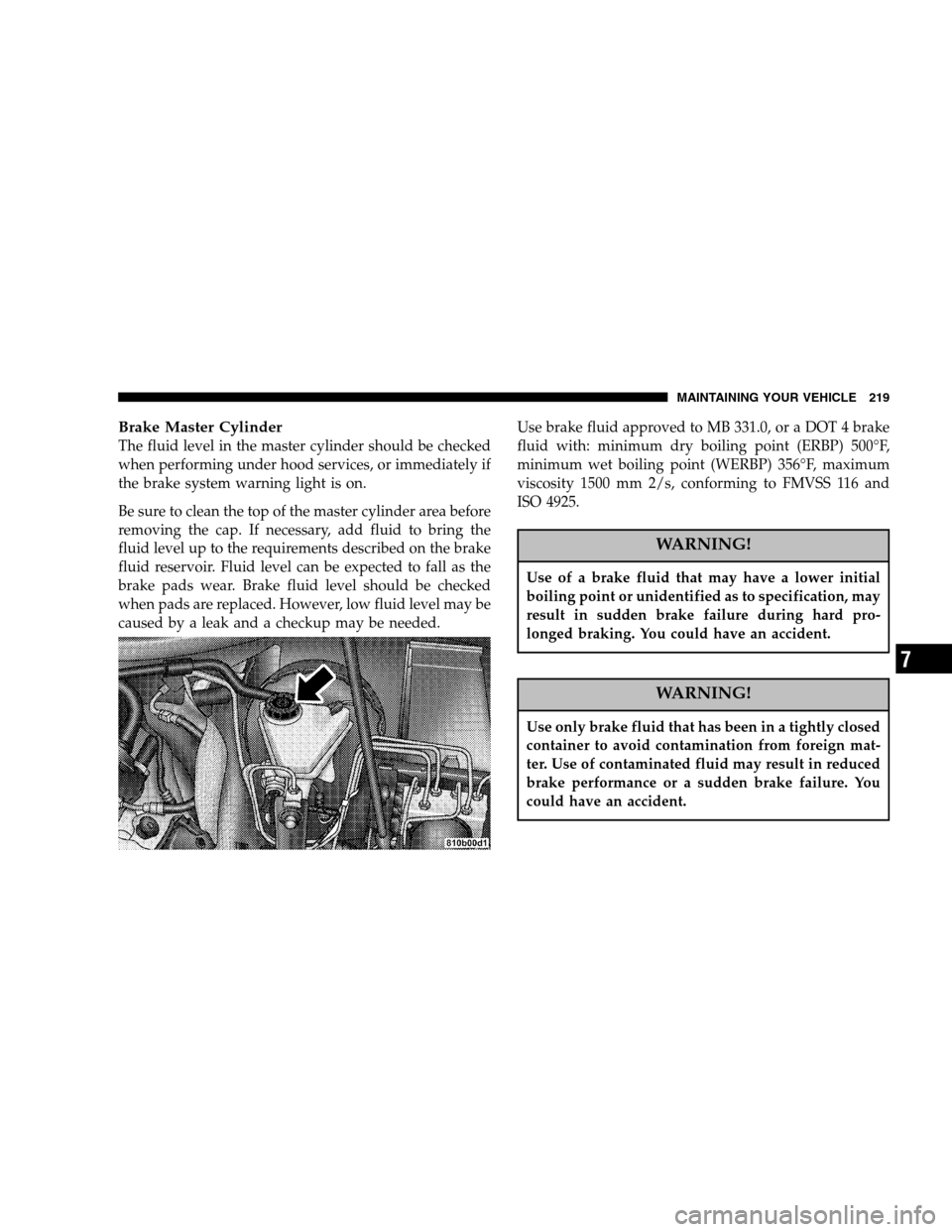 CHRYSLER CROSSFIRE 2005 1.G Owners Manual Brake Master Cylinder
The fluid level in the master cylinder should be checked
when performing under hood services, or immediately if
the brake system warning light is on.
Be sure to clean the top of 