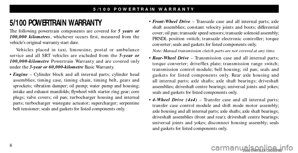 CHRYSLER CROSSFIRE 2008 1.G Warranty Booklet 8
5/100 POWERTRAIN WARRANTY
The following powertrain components are covered for 5 years or
100,000 kilometres, whichever occurs first, measured from the
vehicle’s original warranty start date.
Veh CHRYSLER CROSSFIRE 2008 1.G Warranty Booklet 8
5/100 POWERTRAIN WARRANTY
The following powertrain components are covered for 5 years or
100,000 kilometres, whichever occurs first, measured from the
vehicle’s original warranty start date.
Veh