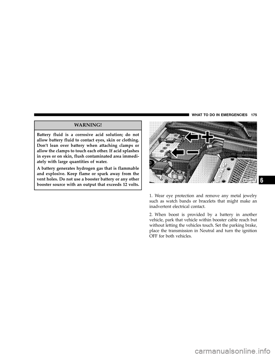 CHRYSLER CROSSFIRE SRT 2005 1.G Owners Manual WARNING!
Battery fluid is a corrosive acid solution; do not
allow battery fluid to contact eyes, skin or clothing.
Don’t lean over battery when attaching clamps or
allow the clamps to touch each oth