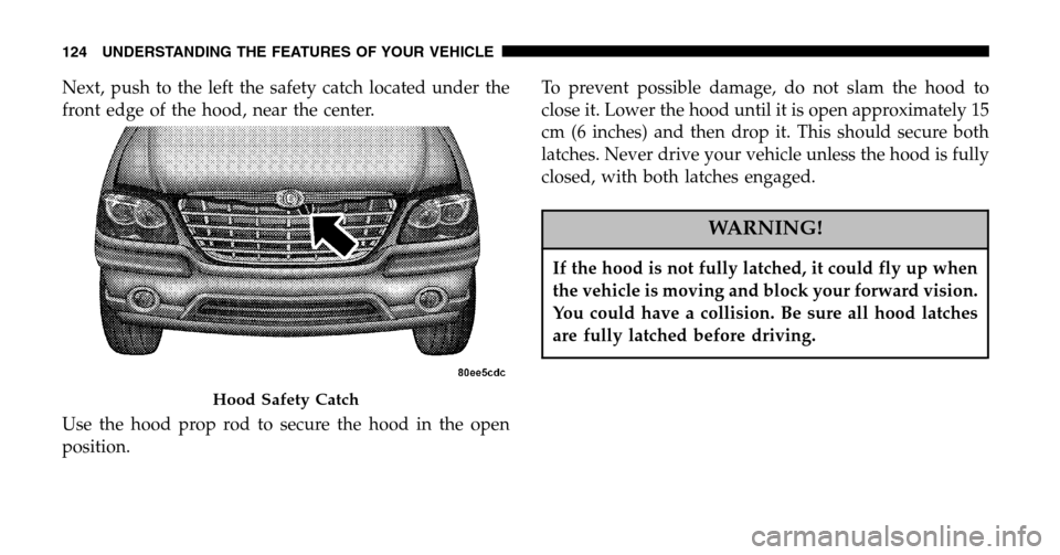 CHRYSLER PACIFICA 2006 1.G Owners Manual Next, push to the left the safety catch located under the 
front edge of the hood, near the center. 
Use the hood prop rod to secure the hood in the open 
position. To prevent possible damage, do not 