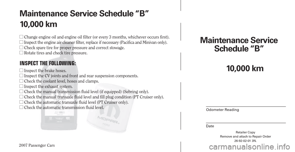 CHRYSLER PACIFICA 2007 1.G Warranty Booklet 2007 Passenger Cars
Retailer Copy
Remove and attach to Repair Order
26-92-02-01 3N.
 
Maintenance Service 
Schedule “B”
Odometer Reading
Date
Maintenance Service Schedule “B”
10,000 km
 Chang