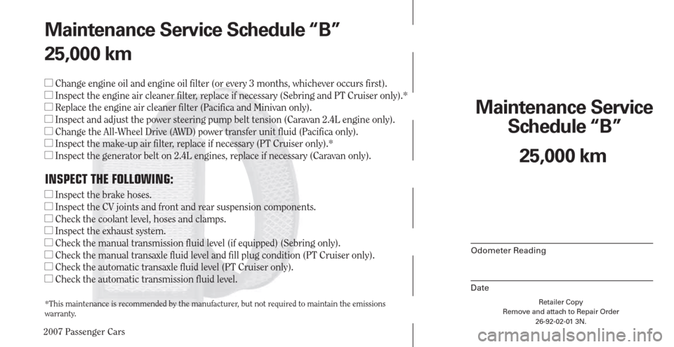 CHRYSLER PACIFICA 2007 1.G Warranty Booklet 2007 Passenger Cars
Retailer Copy
Remove and attach to Repair Order
26-92-02-01 3N.
 
Maintenance Service 
Schedule “B”
Odometer Reading
Date
25,000 km Maintenance Service Schedule “B”
25,000 
