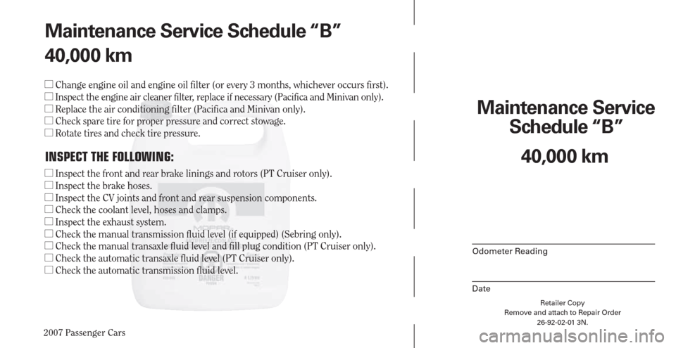 CHRYSLER PACIFICA 2007 1.G Warranty Booklet 2007 Passenger Cars
Retailer Copy
Remove and attach to Repair Order
26-92-02-01 3N.
 
Maintenance Service 
Schedule “B”
Odometer Reading
Date
40,000 km Maintenance Service Schedule “B”
40,000 