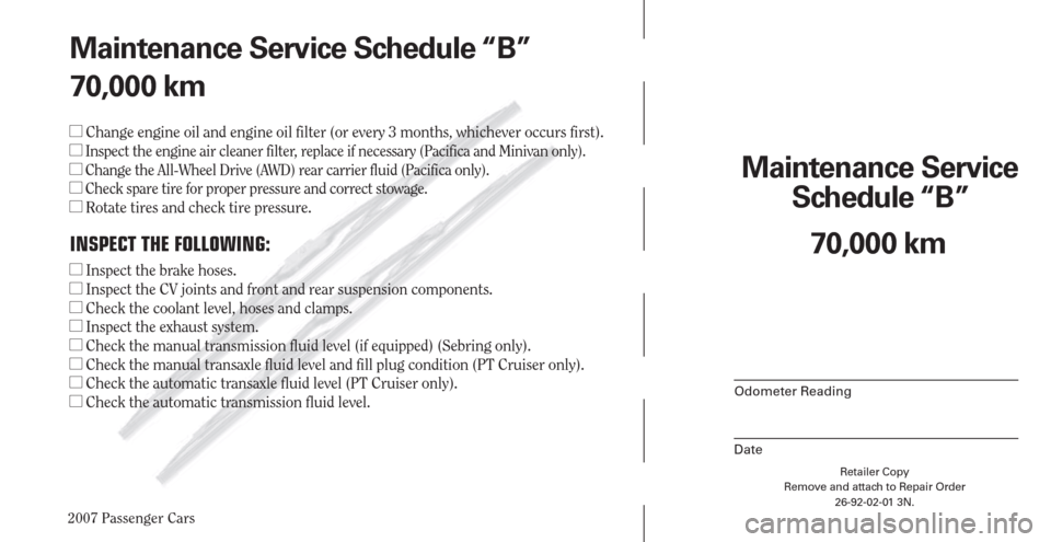CHRYSLER PACIFICA 2007 1.G Warranty Booklet 2007 Passenger Cars
Retailer Copy
Remove and attach to Repair Order
26-92-02-01 3N.
 
Maintenance Service 
Schedule “B”
Odometer Reading
Date
70,000 km Maintenance Service Schedule “B”
70,000 
