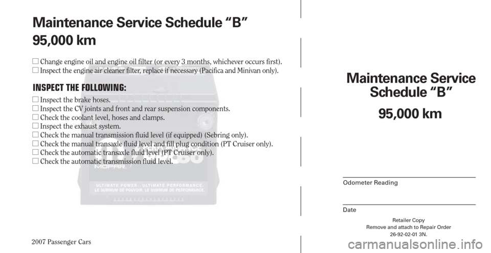 CHRYSLER PACIFICA 2007 1.G Warranty Booklet 2007 Passenger Cars
Retailer Copy
Remove and attach to Repair Order
26-92-02-01 3N.
 
Maintenance Service 
Schedule “B”
Odometer Reading
Date
95,000 km Maintenance Service Schedule “B”
95,000 