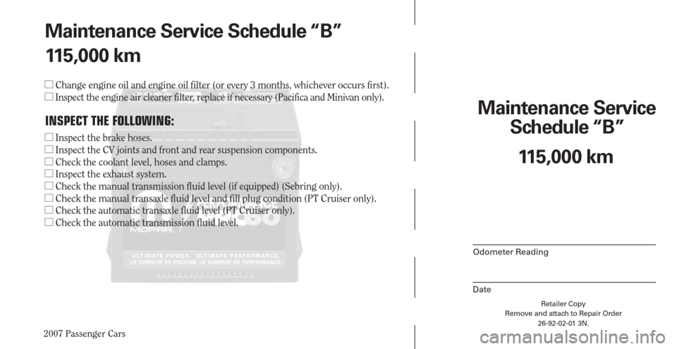 CHRYSLER PACIFICA 2007 1.G Warranty Booklet 2007 Passenger Cars
Maintenance Service 
Schedule “B”
Odometer Reading
Date
Retailer Copy
Remove and attach to Repair Order
26-92-02-01 3N.
 
115,000 km Maintenance Service Schedule “B”
115,00