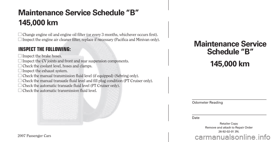 CHRYSLER PACIFICA 2007 1.G Warranty Booklet 2007 Passenger Cars
Retailer Copy
Remove and attach to Repair Order
26-92-02-01 3N.
 
Maintenance Service 
Schedule “B”
Odometer Reading
Date
145,000 km Maintenance Service Schedule “B”
145,00