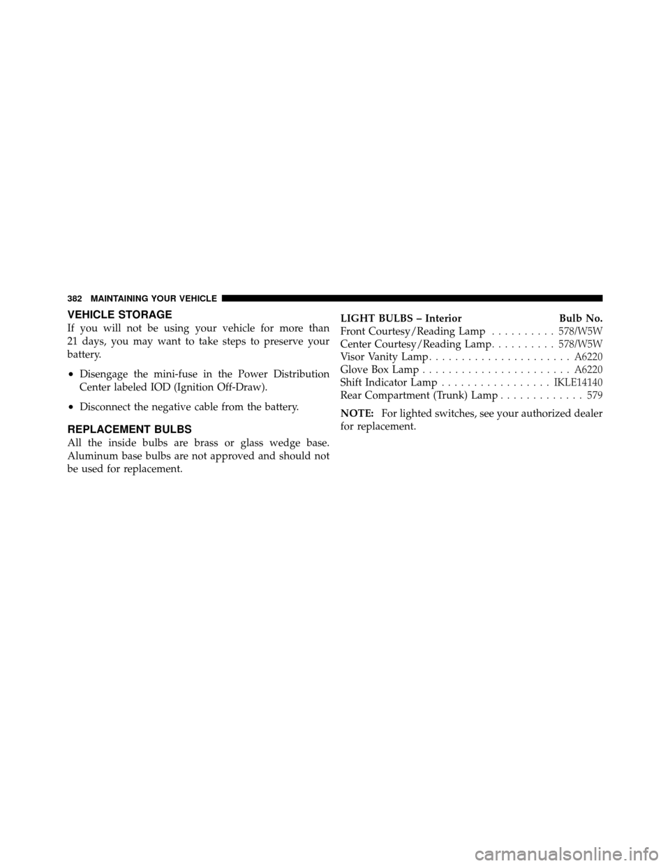 CHRYSLER SEBRING 2010 3.G Owners Manual VEHICLE STORAGE
If you will not be using your vehicle for more than
21 days, you may want to take steps to preserve your
battery.
•Disengage the mini-fuse in the Power Distribution
Center labeled IO