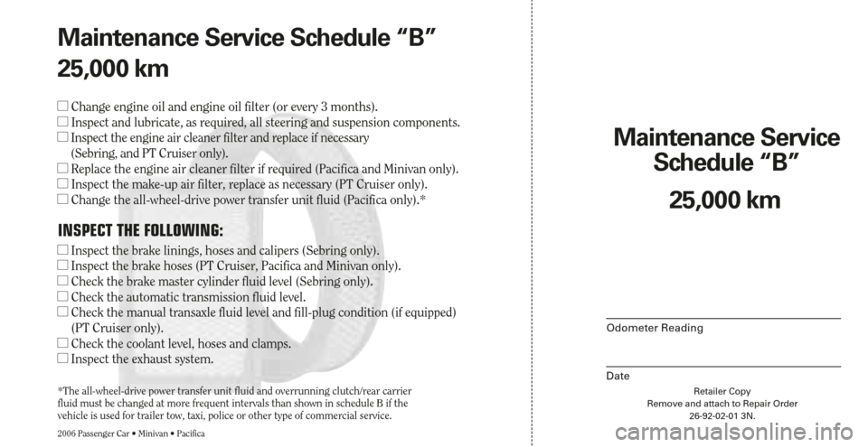 CHRYSLER SEBRING 2006 2.G Warranty Booklet Retailer Copy
Remove and attach to Repair Order
26-92-02-01 3N.
Maintenance Service 
Schedule “B”
2006 Passenger Car • Minivan • Pacifica
Odometer Reading
Date
25,000 km Maintenance Service Sc