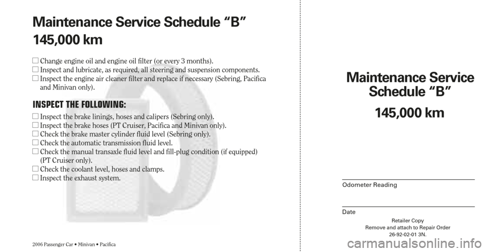 CHRYSLER SEBRING 2006 2.G Warranty Booklet Retailer Copy
Remove and attach to Repair Order
26-92-02-01 3N.
Maintenance Service 
Schedule “B”
2006 Passenger Car • Minivan • Pacifica
Odometer Reading
Date
145,000 km Maintenance Service S