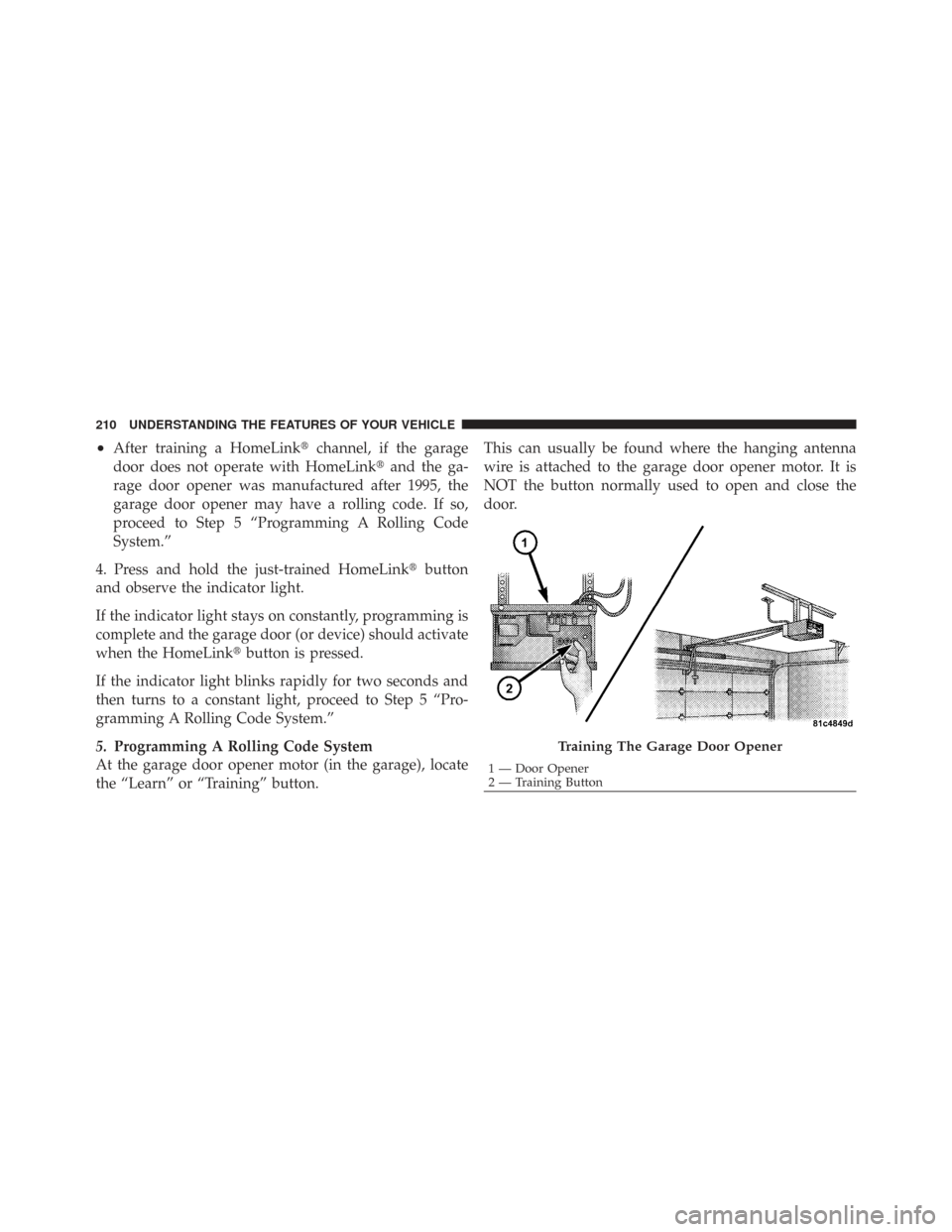 CHRYSLER TOWN AND COUNTRY 2009 5.G Owners Manual •After training a HomeLinkchannel, if the garage
door does not operate with HomeLink and the ga-
rage door opener was manufactured after 1995, the
garage door opener may have a rolling code. If so