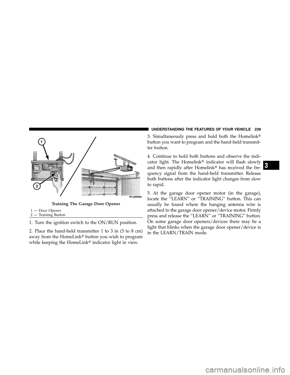 CHRYSLER TOWN AND COUNTRY 2012 5.G Owners Manual 1. Turn the ignition switch to the ON/RUN position.
2. Place the hand-held transmitter 1 to 3 in (3 to 8 cm)
away from the HomeLinkbutton you wish to program
while keeping the HomeLink indicator lig