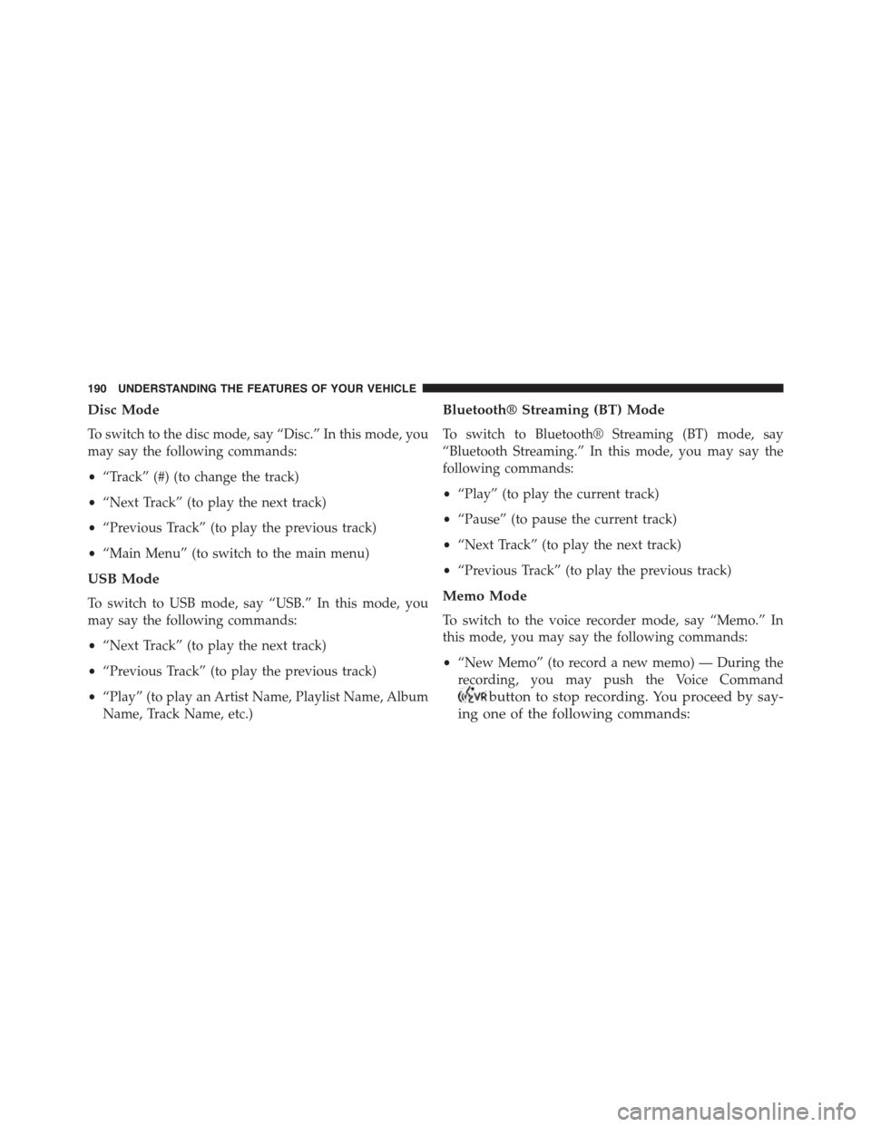 CHRYSLER TOWN AND COUNTRY 2015 5.G Owners Manual Disc Mode
To switch to the disc mode, say “Disc.” In this mode, you
may say the following commands:
•“Track” (#) (to change the track)
•“Next Track” (to play the next track)
•“Prev CHRYSLER TOWN AND COUNTRY 2015 5.G Owners Manual Disc Mode
To switch to the disc mode, say “Disc.” In this mode, you
may say the following commands:
•“Track” (#) (to change the track)
•“Next Track” (to play the next track)
•“Prev