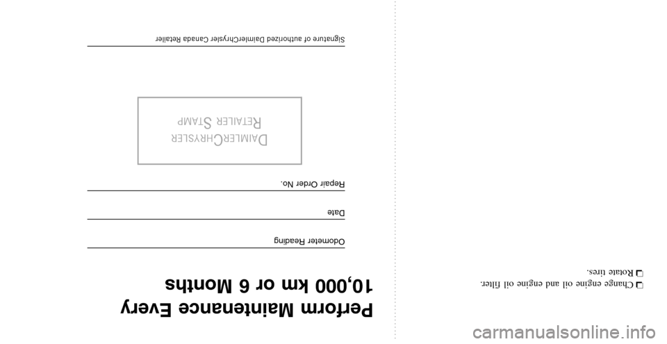 CHRYSLER TOWN AND COUNTRY 2008 5.G Warranty Booklet ❏Change engine oil and engine oil filter. 
❏  Rotate tires.
Perform Maintenance Every 
10,000 km or 6 Months
Odometer Reading
Date
Repair Order No.
DAIMLERCHRYSLER
RETAILERSTAMP
Signature of autho
