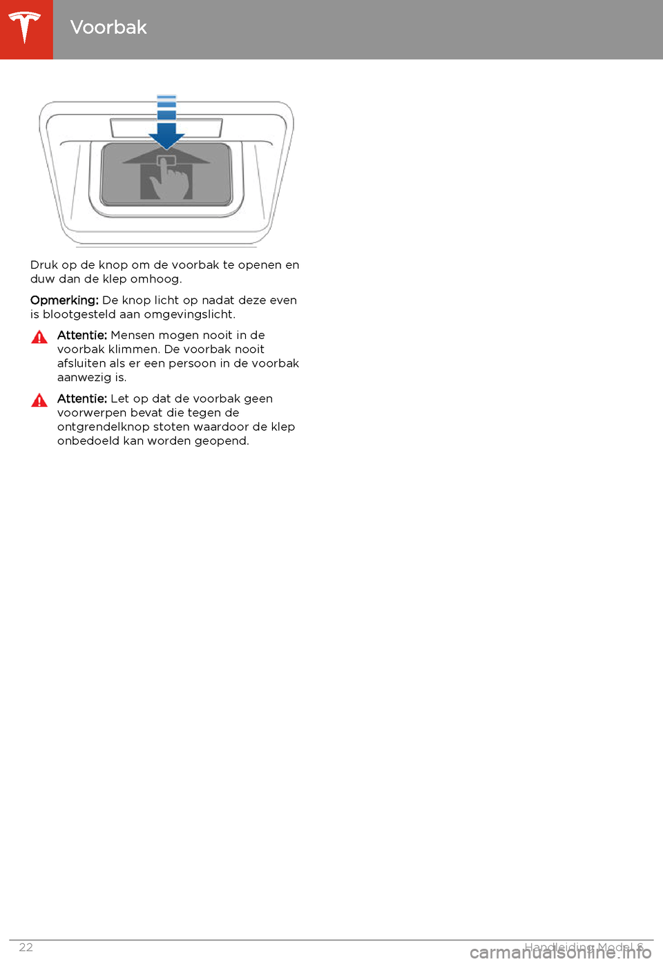 TESLA MODEL S 2020 Handleiding (in Dutch) Druk op de knop om de voorbak te openen en
duw dan de klep omhoog.
Opmerking: De knop licht op nadat deze even
is blootgesteld aan omgevingslicht.
Attentie: Mensen mogen nooit in de
voorbak klimmen. TESLA MODEL S 2020 Handleiding (in Dutch) Druk op de knop om de voorbak te openen en
duw dan de klep omhoog.
Opmerking: De knop licht op nadat deze even
is blootgesteld aan omgevingslicht.
Attentie: Mensen mogen nooit in de
voorbak klimmen.