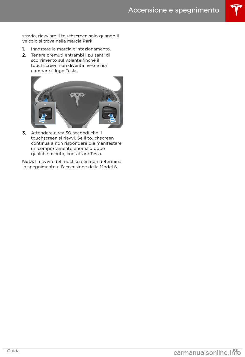 TESLA MODEL S 2019 Manuale del proprietario (in Italian) strada, riavviare il touchscreen solo quando il
veicolo si trova nella marcia Park.
1. Innestare la marcia di stazionamento.
2. Tenere premuti entrambi i pulsanti di
scorrimento sul volante TESLA MODEL S 2019 Manuale del proprietario (in Italian) strada, riavviare il touchscreen solo quando il
veicolo si trova nella marcia Park.
1. Innestare la marcia di stazionamento.
2. Tenere premuti entrambi i pulsanti di
scorrimento sul volante
