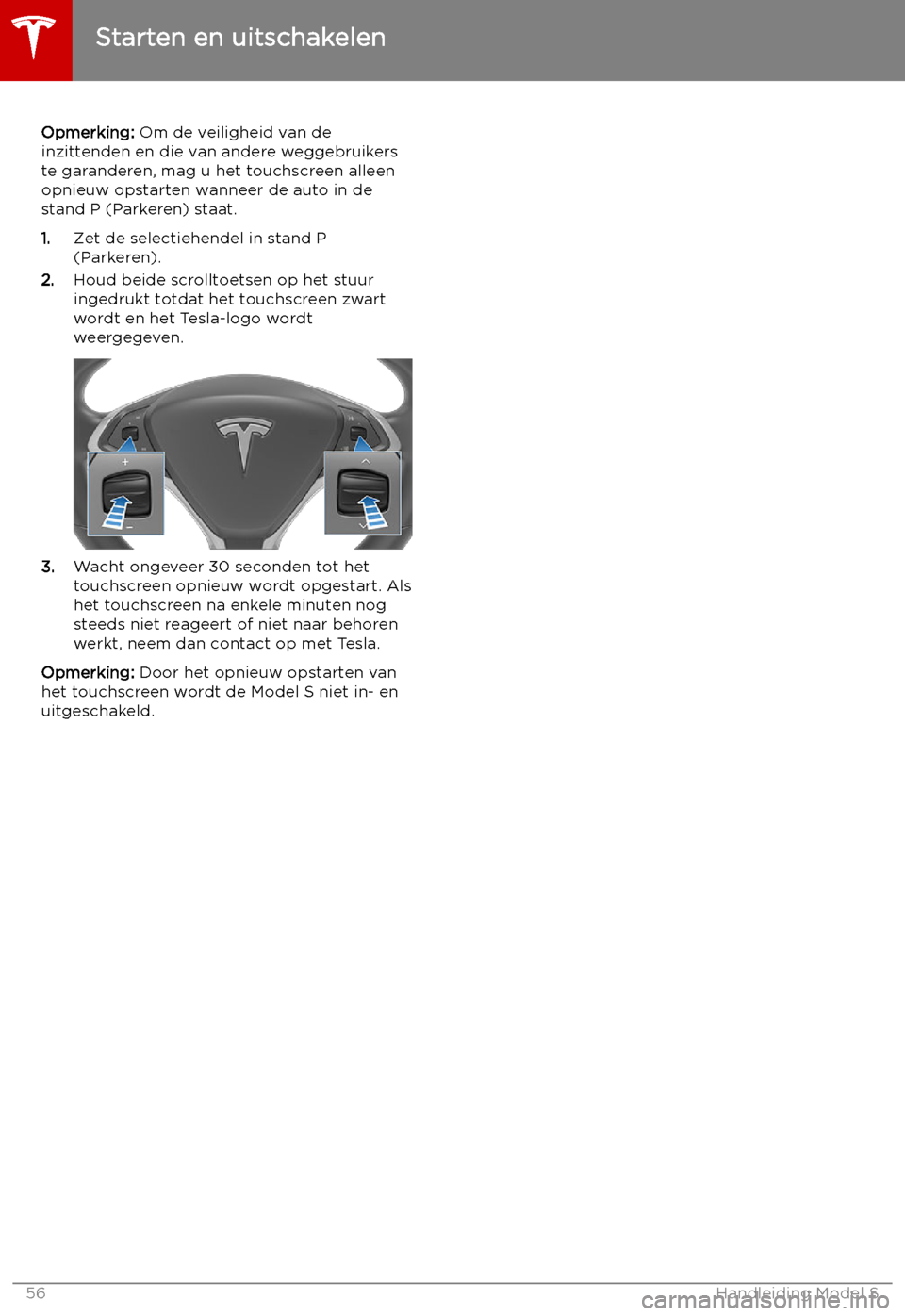 TESLA MODEL S 2019 Handleiding (in Dutch) Opmerking: Om de veiligheid van de
inzittenden en die van andere weggebruikers
te garanderen, mag u het touchscreen alleen
opnieuw opstarten wanneer de auto in de
stand P (Parkeren) staat.
1. Zet de s TESLA MODEL S 2019 Handleiding (in Dutch) Opmerking: Om de veiligheid van de
inzittenden en die van andere weggebruikers
te garanderen, mag u het touchscreen alleen
opnieuw opstarten wanneer de auto in de
stand P (Parkeren) staat.
1. Zet de s