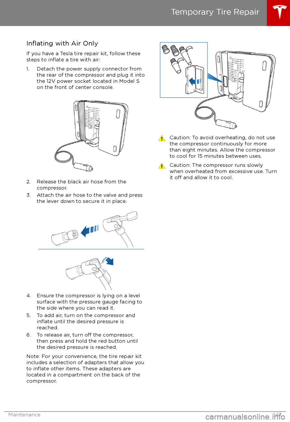 TESLA MODEL S 2017 Owners Manual (UK) Inflating with Air Only
If you have a Tesla tire repair kit, follow these
steps to
inflate a tire with air:
1. Detach the power supply connector from the rear of the compressor and plug it into
the 1 TESLA MODEL S 2017 Owners Manual (UK) Inflating with Air Only
If you have a Tesla tire repair kit, follow these
steps to
inflate a tire with air:
1. Detach the power supply connector from the rear of the compressor and plug it into
the 1