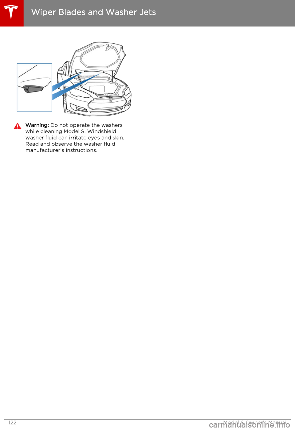 TESLA MODEL S 2015 Owners Manual Warning: Do not operate the washers
while cleaning Model S. Windshield
washer fluid can irritate eyes and skin. Read and observe the washer fluid
manufacturer’s instructions.
Wiper Blades and Washer TESLA MODEL S 2015 Owners Manual Warning: Do not operate the washers
while cleaning Model S. Windshield
washer fluid can irritate eyes and skin. Read and observe the washer fluid
manufacturer’s instructions.
Wiper Blades and Washer